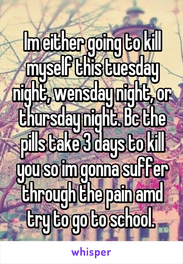 Im either going to kill myself this tuesday night, wensday night, or thursday night. Bc the pills take 3 days to kill you so im gonna suffer through the pain amd try to go to school. 