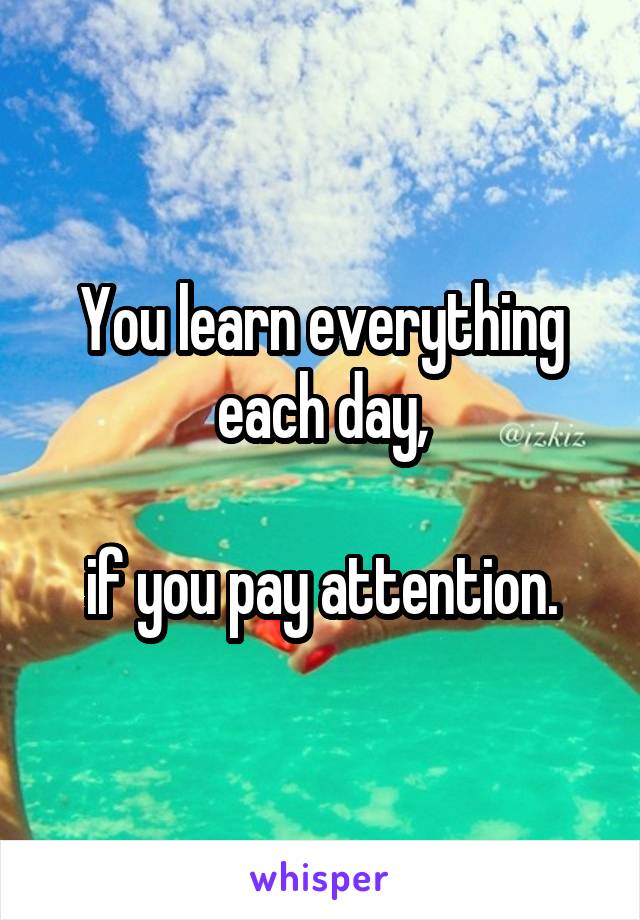 You learn everything each day,

if you pay attention.