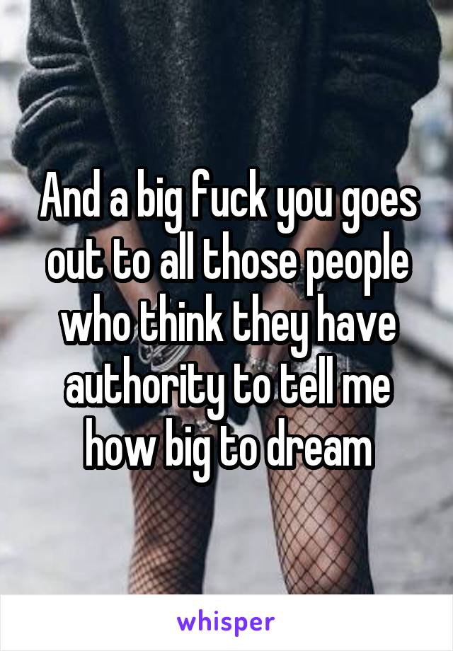 And a big fuck you goes out to all those people who think they have authority to tell me how big to dream