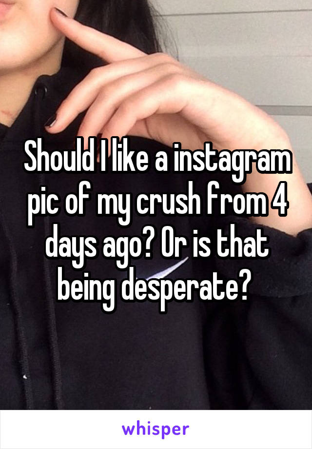 Should I like a instagram pic of my crush from 4 days ago? Or is that being desperate? 