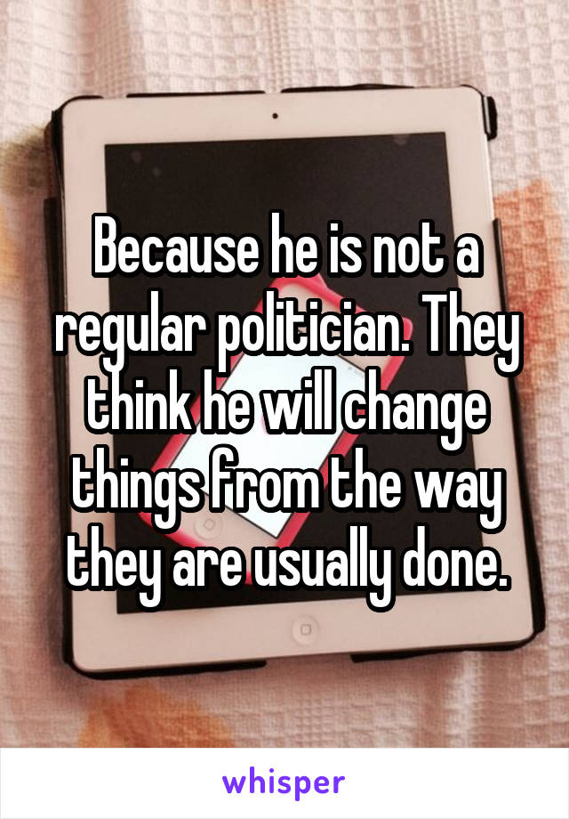 Because he is not a regular politician. They think he will change things from the way they are usually done.