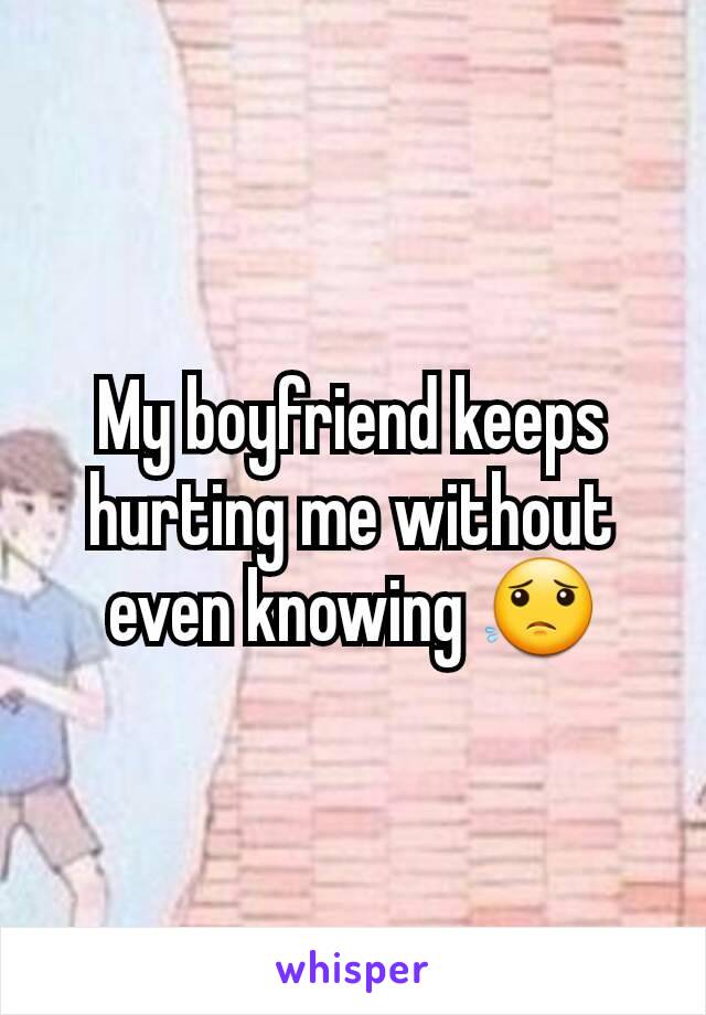 My boyfriend keeps hurting me without even knowing 😟