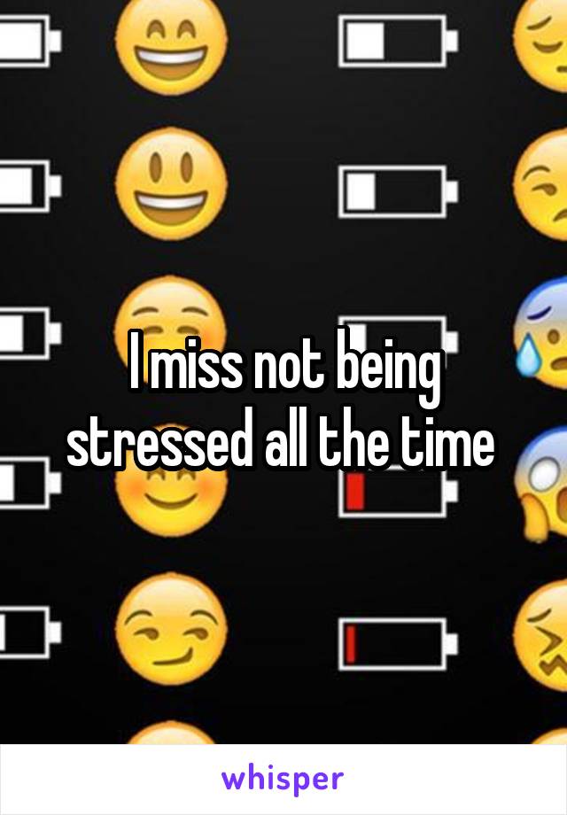 I miss not being stressed all the time 