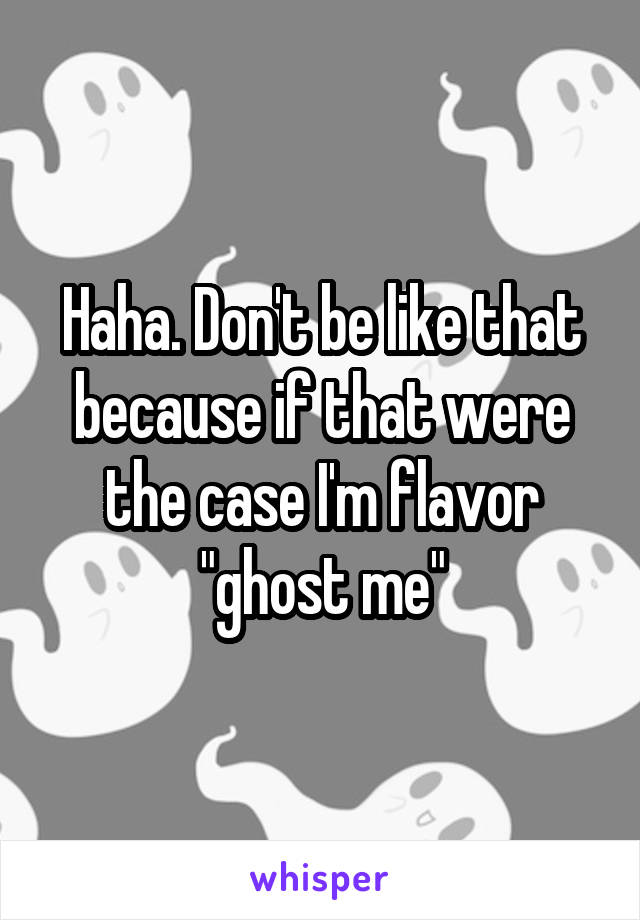 Haha. Don't be like that because if that were the case I'm flavor "ghost me"