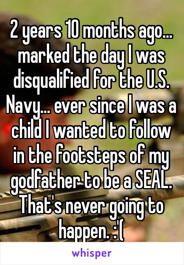 2 years 10 months ago… marked the day I was disqualified for the U.S. Navy… ever since I was a child I wanted to follow in the footsteps of my godfather to be a SEAL. That's never going to happen. :'(