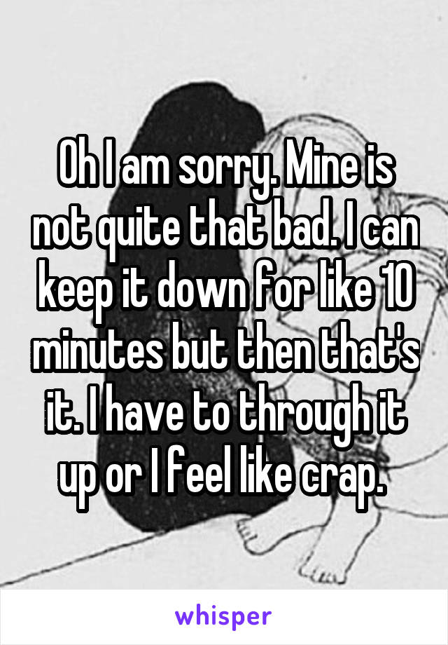 Oh I am sorry. Mine is not quite that bad. I can keep it down for like 10 minutes but then that's it. I have to through it up or I feel like crap. 