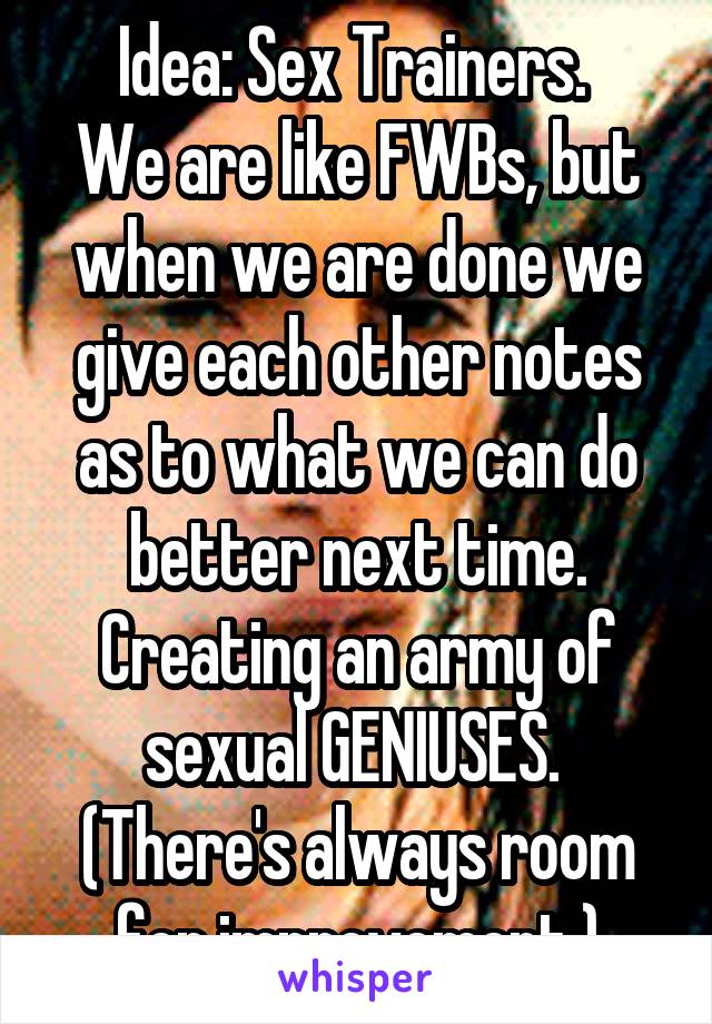 Idea: Sex Trainers. 
We are like FWBs, but when we are done we give each other notes as to what we can do better next time. Creating an army of sexual GENIUSES. 
(There's always room for improvement.)