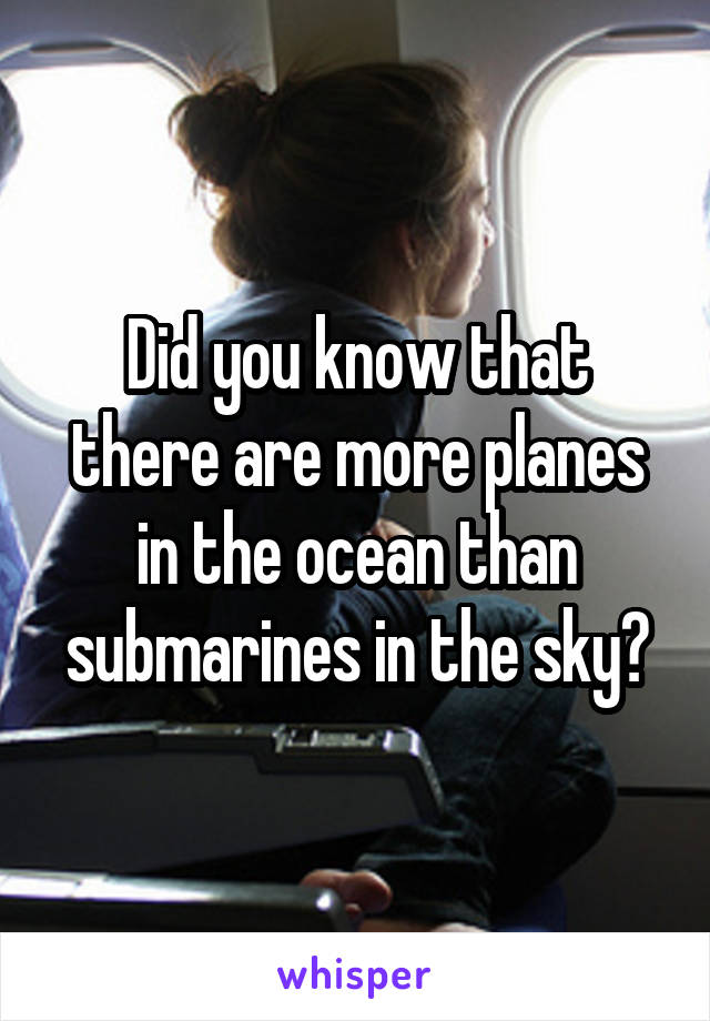 Did you know that there are more planes in the ocean than submarines in the sky?