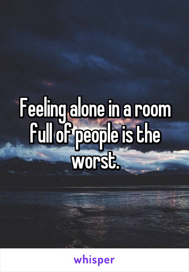 Feeling alone in a room full of people is the worst.