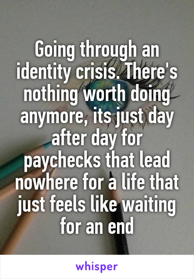 Going through an identity crisis. There's nothing worth doing anymore, its just day after day for paychecks that lead nowhere for a life that just feels like waiting for an end