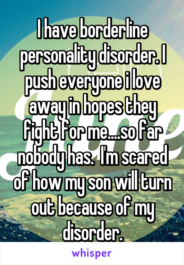 I have borderline personality disorder. I push everyone i love away in hopes they fight for me....so far nobody has.  I'm scared of how my son will turn out because of my disorder.