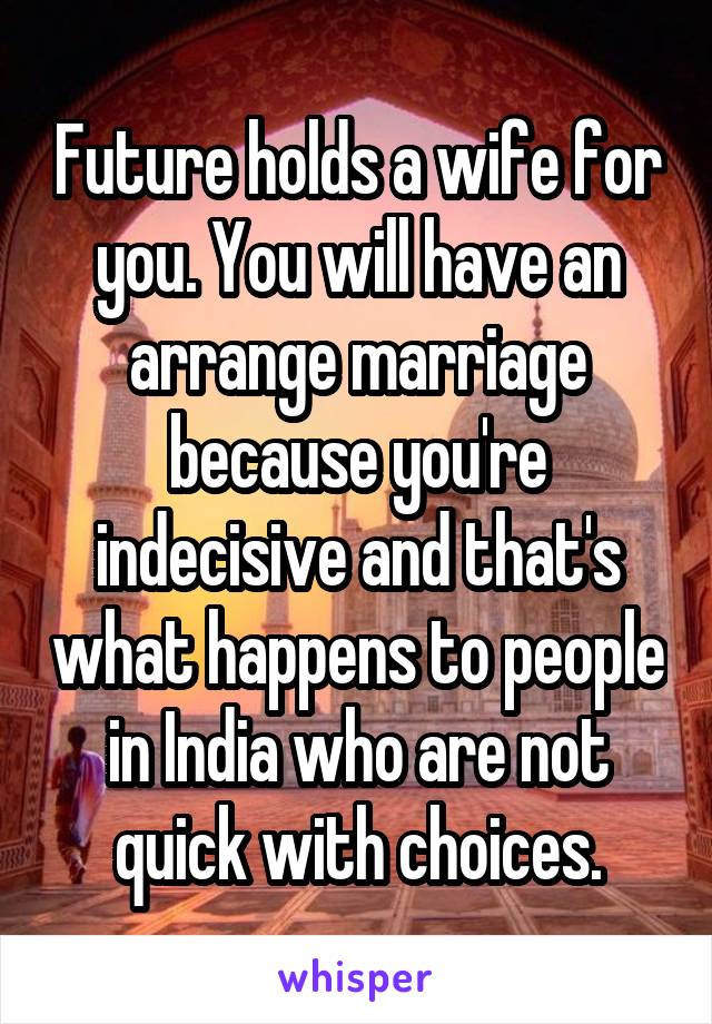 Future holds a wife for you. You will have an arrange marriage because you're indecisive and that's what happens to people in India who are not quick with choices.