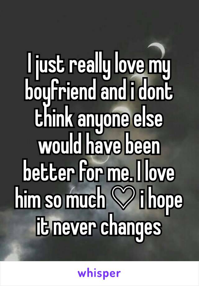 I just really love my boyfriend and i dont think anyone else would have been better for me. I love him so much ♡ i hope it never changes