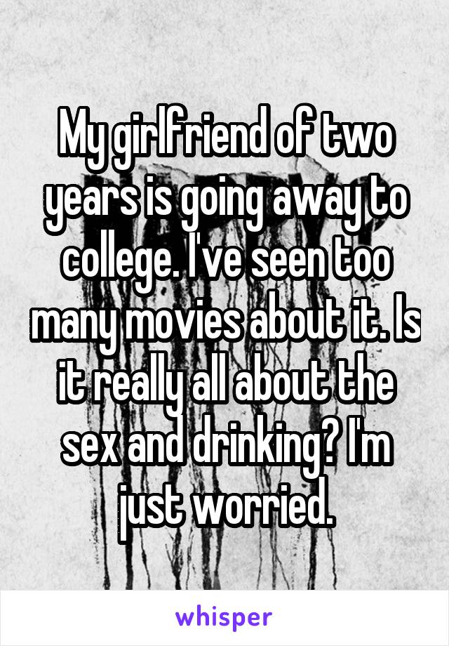 My girlfriend of two years is going away to college. I've seen too many movies about it. Is it really all about the sex and drinking? I'm just worried.