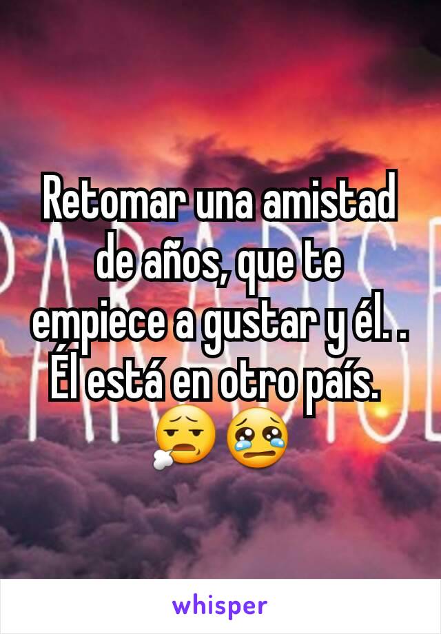 Retomar una amistad de años, que te empiece a gustar y él. . Él está en otro país. 
😧😢