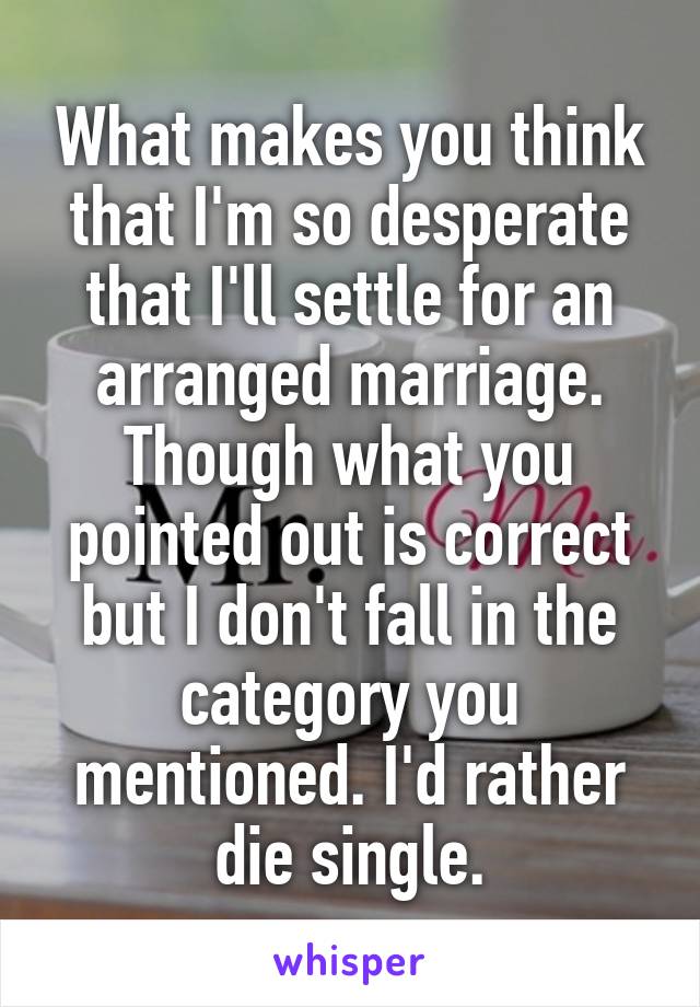 What makes you think that I'm so desperate that I'll settle for an arranged marriage. Though what you pointed out is correct but I don't fall in the category you mentioned. I'd rather die single.