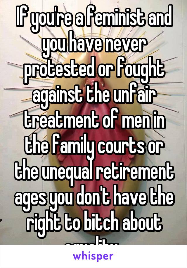 If you're a feminist and you have never protested or fought against the unfair treatment of men in the family courts or the unequal retirement ages you don't have the right to bitch about equality. 