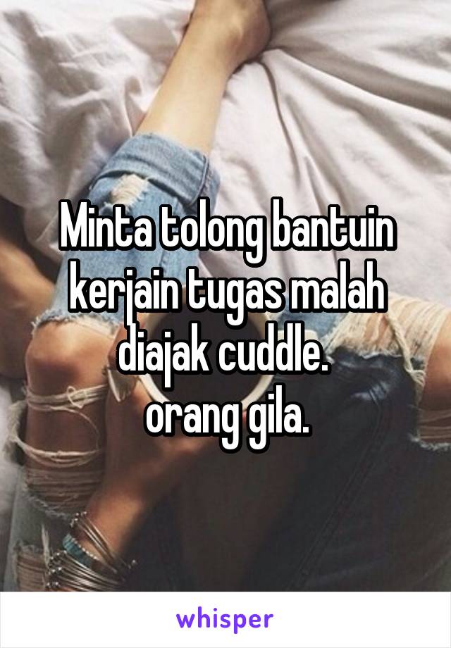 Minta tolong bantuin kerjain tugas malah diajak cuddle. 
orang gila.