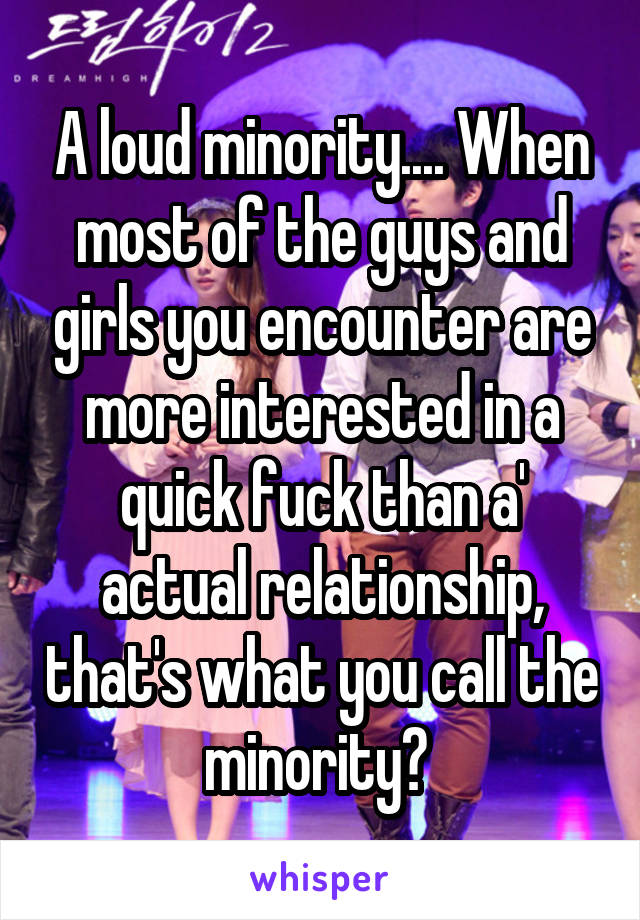 A loud minority.... When most of the guys and girls you encounter are more interested in a quick fuck than a' actual relationship, that's what you call the minority? 