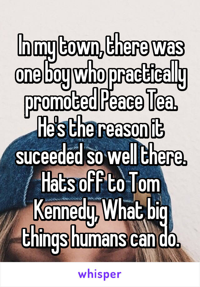 In my town, there was one boy who practically promoted Peace Tea. He's the reason it suceeded so well there. Hats off to Tom Kennedy, What big things humans can do.