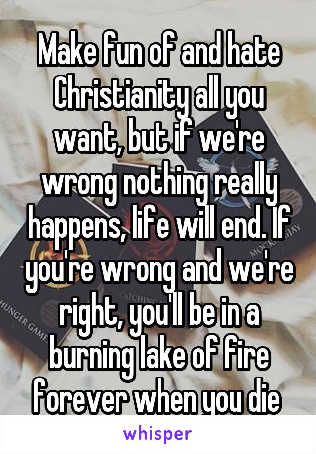 Make fun of and hate Christianity all you want, but if we're wrong nothing really happens, life will end. If you're wrong and we're right, you'll be in a burning lake of fire forever when you die 