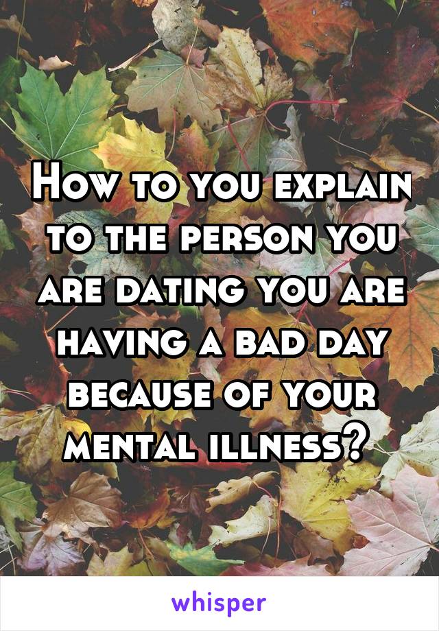 How to you explain to the person you are dating you are having a bad day because of your mental illness? 