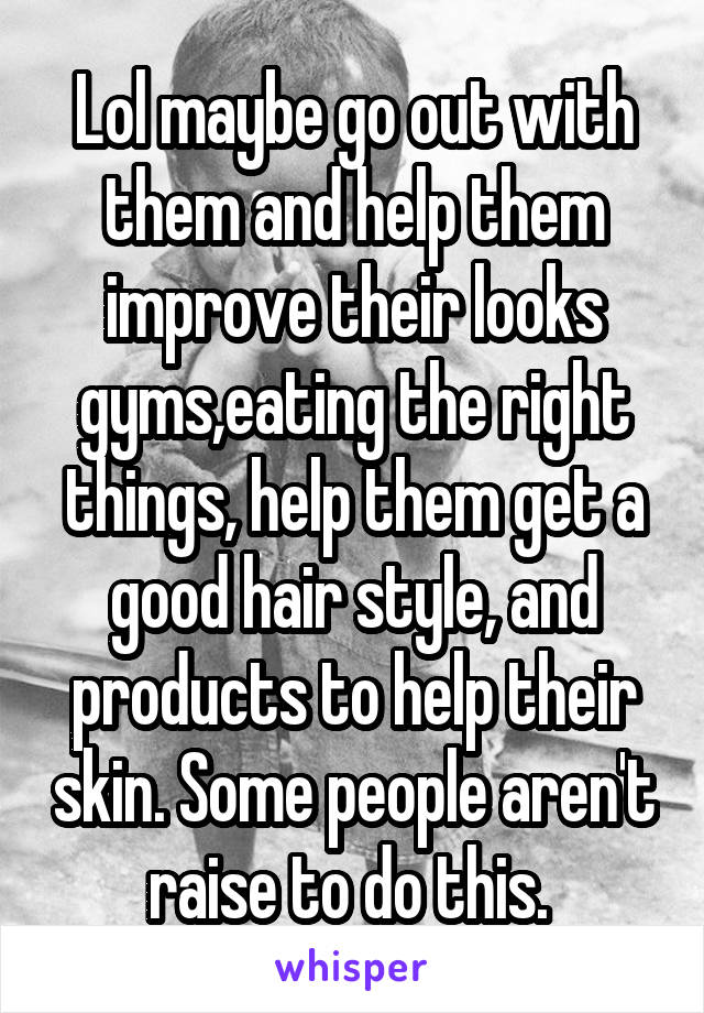 Lol maybe go out with them and help them improve their looks gyms,eating the right things, help them get a good hair style, and products to help their skin. Some people aren't raise to do this. 