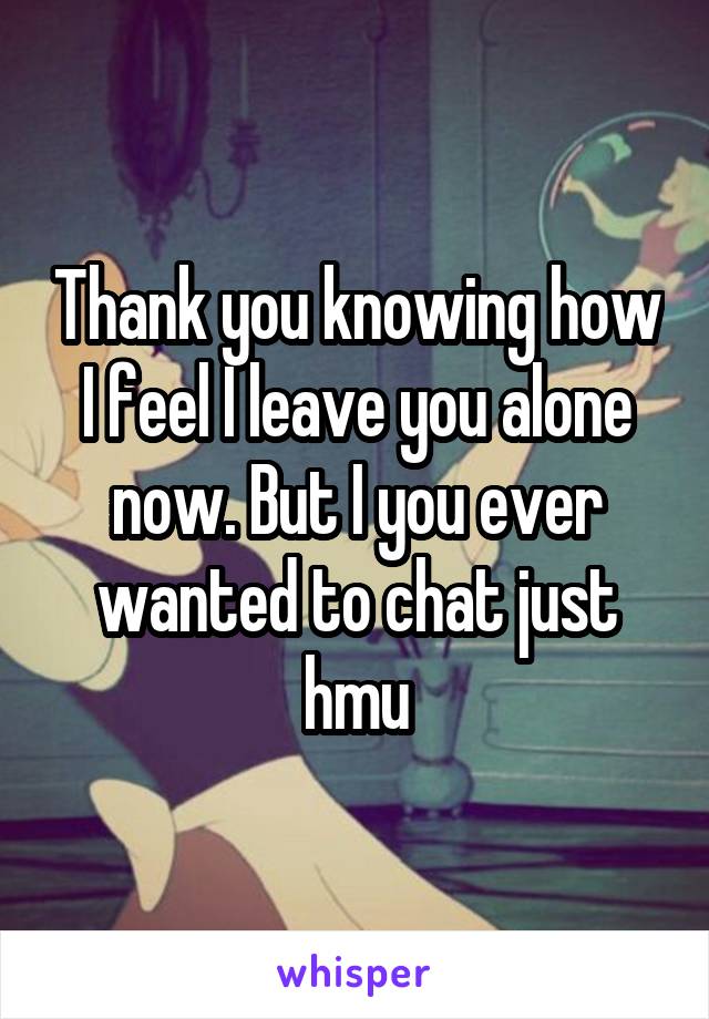 Thank you knowing how I feel I leave you alone now. But I you ever wanted to chat just hmu