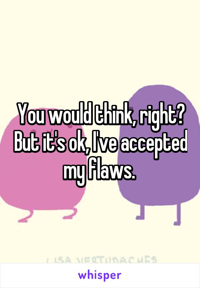 You would think, right? But it's ok, I've accepted my flaws. 