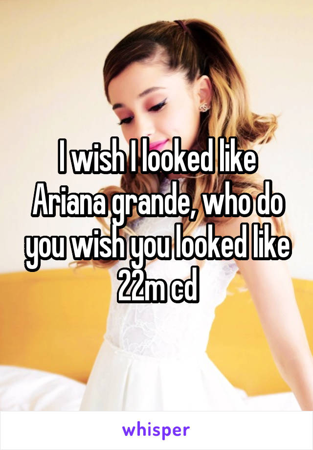 I wish I looked like Ariana grande, who do you wish you looked like 22m cd