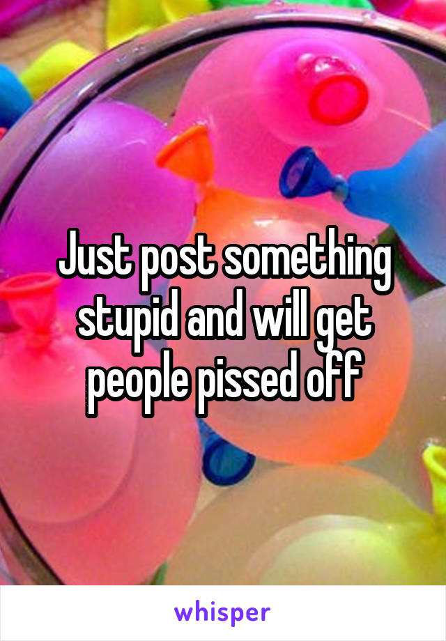 Just post something stupid and will get people pissed off