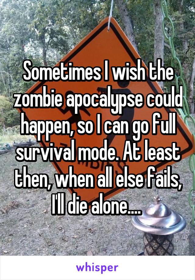 Sometimes I wish the zombie apocalypse could happen, so I can go full survival mode. At least then, when all else fails, I'll die alone.... 