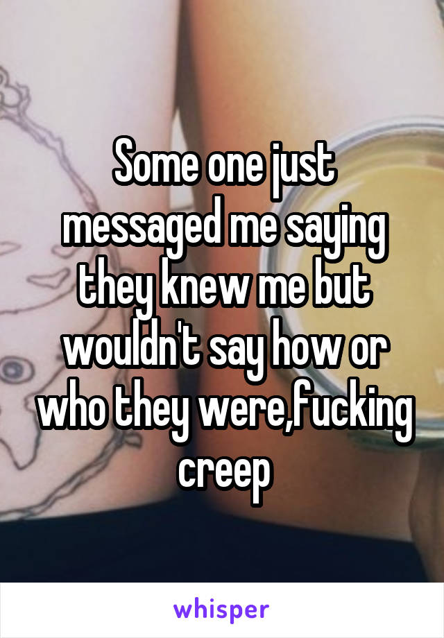 Some one just messaged me saying they knew me but wouldn't say how or who they were,fucking creep