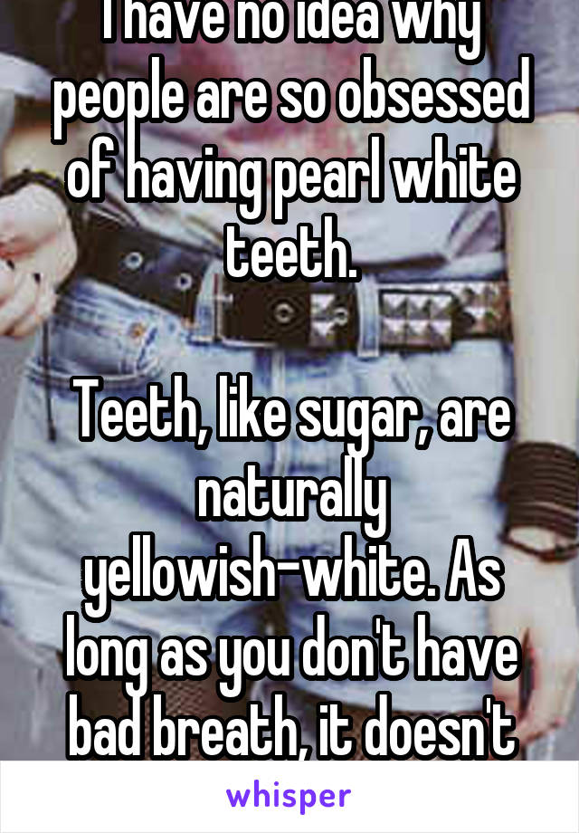 I have no idea why people are so obsessed of having pearl white teeth.

Teeth, like sugar, are naturally yellowish-white. As long as you don't have bad breath, it doesn't matter.