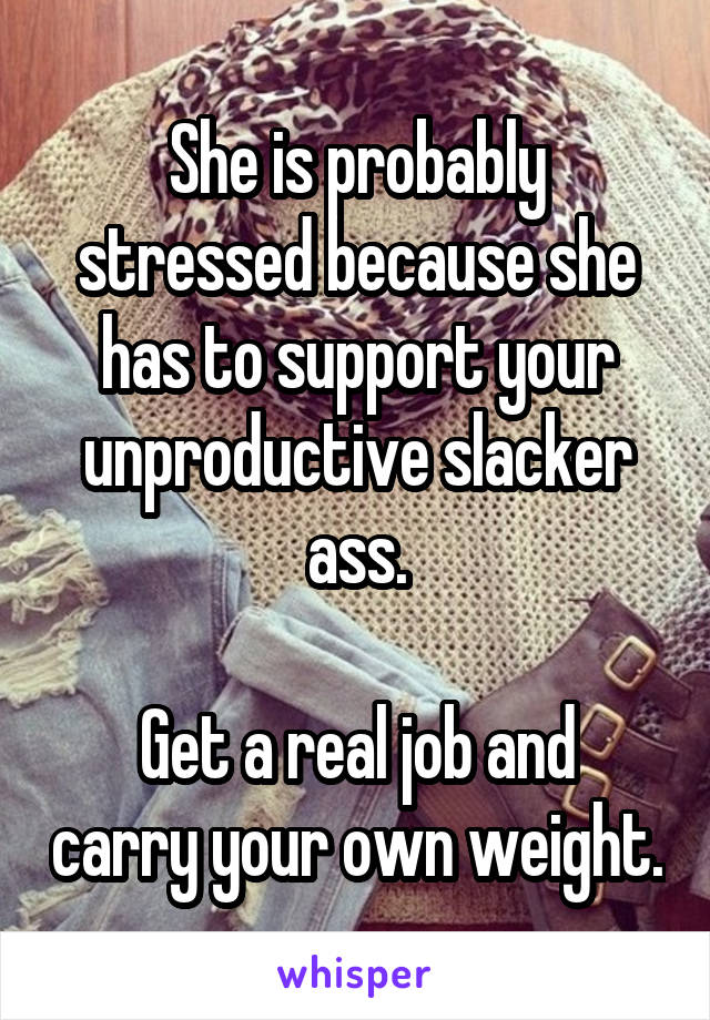 She is probably stressed because she has to support your unproductive slacker ass.

Get a real job and carry your own weight.