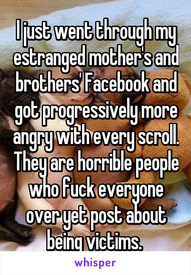 I just went through my estranged mother's and brothers' Facebook and got progressively more angry with every scroll. They are horrible people who fuck everyone over yet post about being victims. 