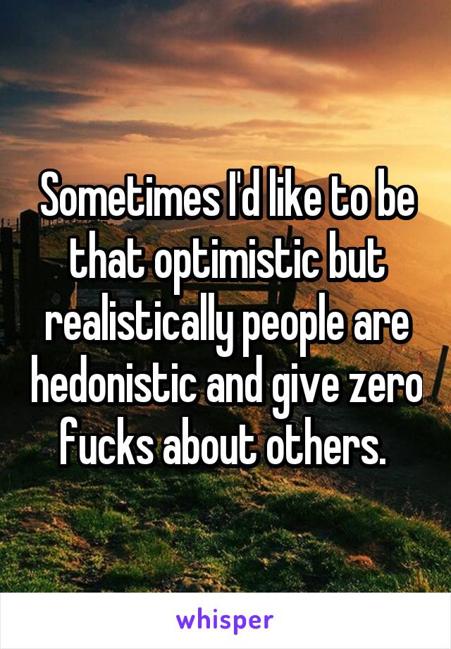 Sometimes I'd like to be that optimistic but realistically people are hedonistic and give zero fucks about others. 