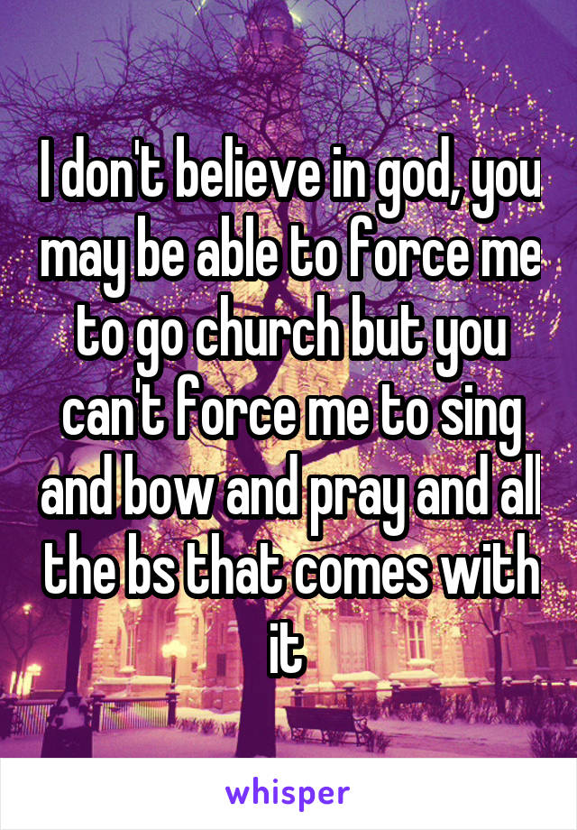 I don't believe in god, you may be able to force me to go church but you can't force me to sing and bow and pray and all the bs that comes with it 