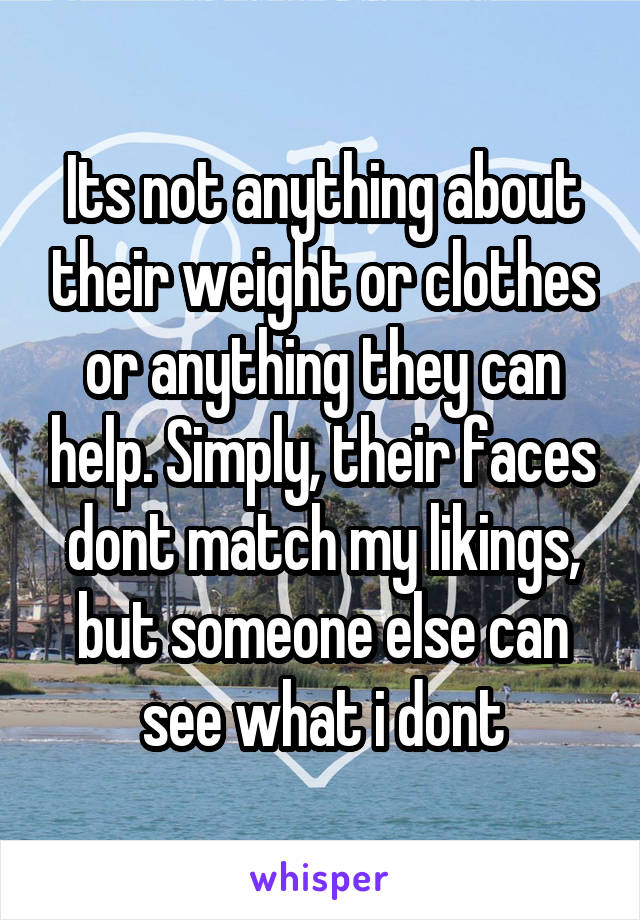 Its not anything about their weight or clothes or anything they can help. Simply, their faces dont match my likings, but someone else can see what i dont