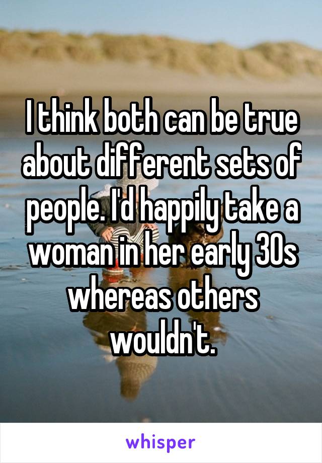 I think both can be true about different sets of people. I'd happily take a woman in her early 30s whereas others wouldn't.