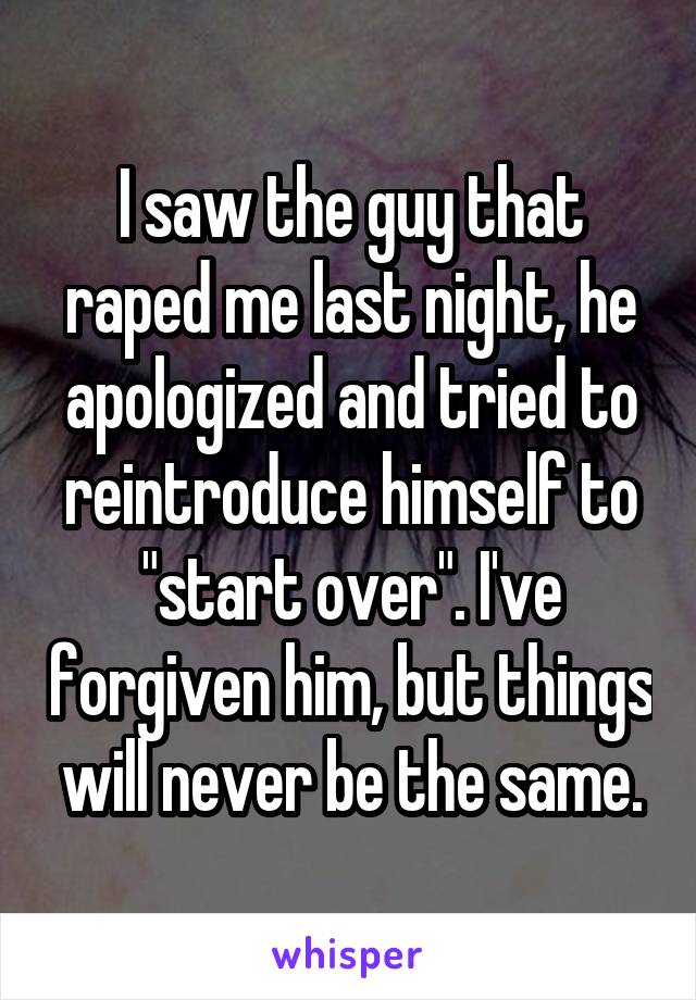 I saw the guy that raped me last night, he apologized and tried to reintroduce himself to "start over". I've forgiven him, but things will never be the same.