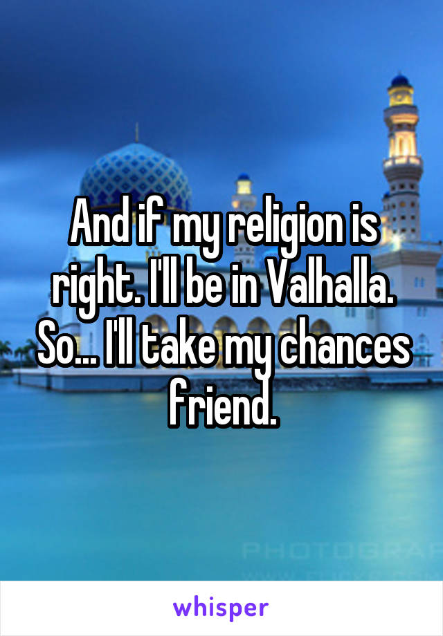 And if my religion is right. I'll be in Valhalla. So... I'll take my chances friend.