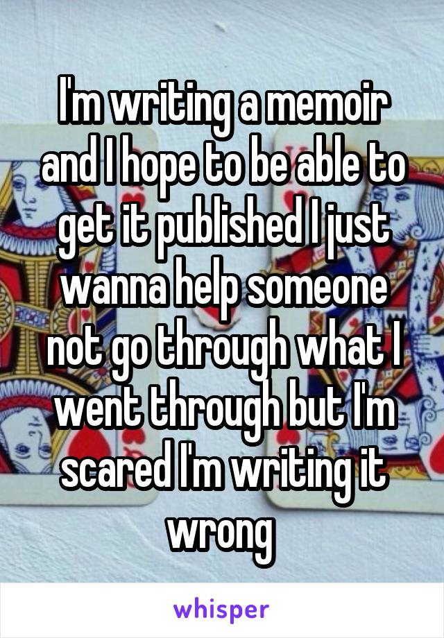 I'm writing a memoir and I hope to be able to get it published I just wanna help someone not go through what I went through but I'm scared I'm writing it wrong 