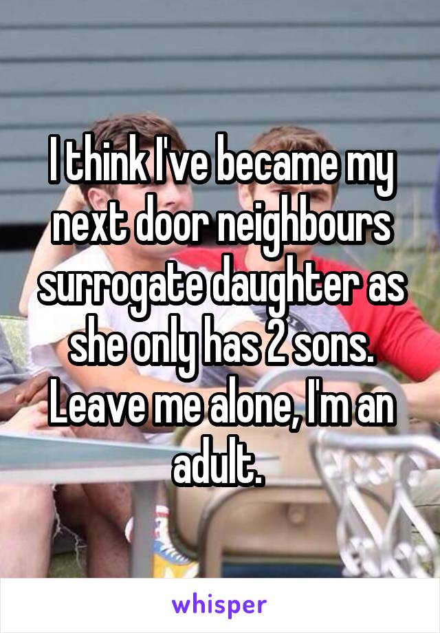 I think I've became my next door neighbours surrogate daughter as she only has 2 sons.
Leave me alone, I'm an adult. 