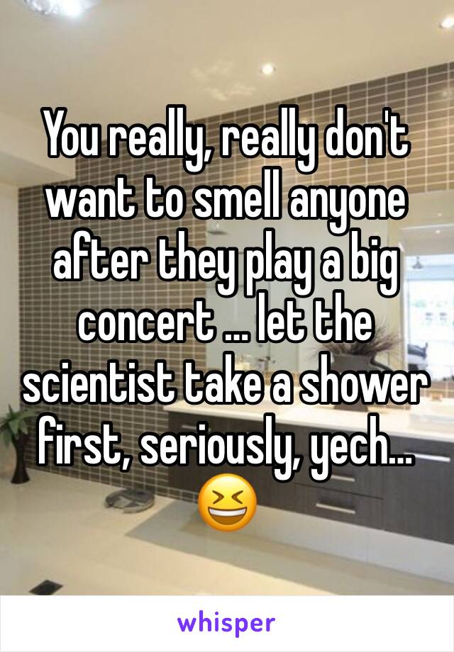 You really, really don't want to smell anyone after they play a big concert … let the scientist take a shower first, seriously, yech… 😆