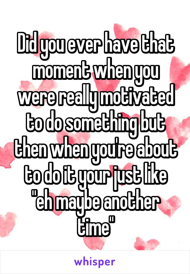 Did you ever have that moment when you were really motivated to do something but then when you're about to do it your just like "eh maybe another time"