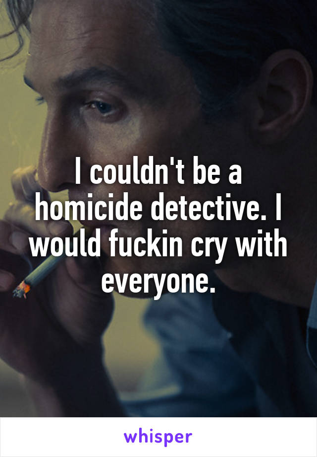 I couldn't be a homicide detective. I would fuckin cry with everyone.