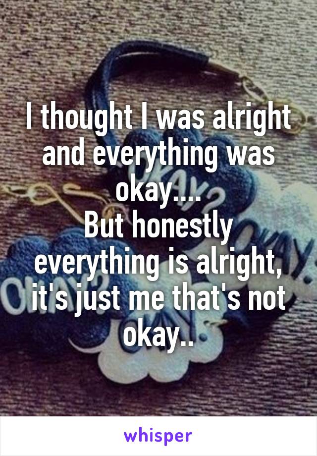 I thought I was alright and everything was okay....
But honestly everything is alright, it's just me that's not okay..