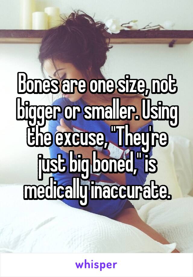 Bones are one size, not bigger or smaller. Using the excuse, "They're just big boned," is medically inaccurate.