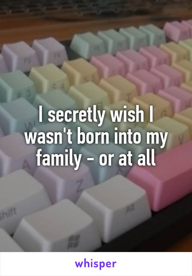 I secretly wish I wasn't born into my family - or at all